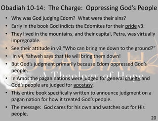 Obadiah 10-14: The Charge: Oppressing God’s People
20
• Why was God judging Edom? What were their sins?
• Early in the book God indicts the Edomites for their pride v3.
• They lived in the mountains, and their capital, Petra, was virtually
impregnable.
• See their attitude in v3 “Who can bring me down to the ground?”
• In v4, Yahweh says that He will bring them down!
• But God’s judgment primarily because Edom oppressed God’s
people.
• In Amos the pagan nations were judged for general cruelty and
God’s people are judged for apostasy.
• This entire book specifically written to announce judgment on a
pagan nation for how it treated God’s people.
• The message: God cares for his own and watches out for His
people.
 