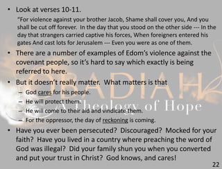 22
• Look at verses 10-11.
“For violence against your brother Jacob, Shame shall cover you, And you
shall be cut off forever. In the day that you stood on the other side --- In the
day that strangers carried captive his forces, When foreigners entered his
gates And cast lots for Jerusalem --- Even you were as one of them.
• There are a number of examples of Edom’s violence against the
covenant people, so it’s hard to say which exactly is being
referred to here.
• But it doesn’t really matter. What matters is that
– God cares for his people.
– He will protect them.
– He will come to their aid and vindicate them.
– For the oppressor, the day of reckoning is coming.
• Have you ever been persecuted? Discouraged? Mocked for your
faith? Have you lived in a country where preaching the word of
God was illegal? Did your family shun you when you converted
and put your trust in Christ? God knows, and cares!
 