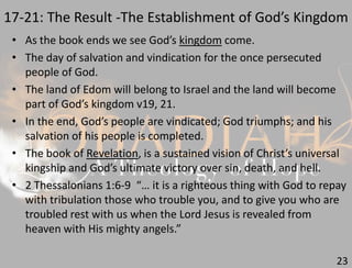 17-21: The Result -The Establishment of God’s Kingdom
23
• As the book ends we see God’s kingdom come.
• The day of salvation and vindication for the once persecuted
people of God.
• The land of Edom will belong to Israel and the land will become
part of God’s kingdom v19, 21.
• In the end, God’s people are vindicated; God triumphs; and his
salvation of his people is completed.
• The book of Revelation, is a sustained vision of Christ’s universal
kingship and God’s ultimate victory over sin, death, and hell.
• 2 Thessalonians 1:6-9 “… it is a righteous thing with God to repay
with tribulation those who trouble you, and to give you who are
troubled rest with us when the Lord Jesus is revealed from
heaven with His mighty angels.”
 
