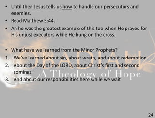 24
• Until then Jesus tells us how to handle our persecutors and
enemies.
• Read Matthew 5:44.
• An he was the greatest example of this too when He prayed for
His unjust executors while He hung on the cross.
• What have we learned from the Minor Prophets?
1. We’ve learned about sin, about wrath, and about redemption.
2. About the Day of the LORD, about Christ’s first and second
comings.
3. And about our responsibilities here while we wait
 