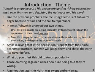 Introduction - Theme
3
Yahweh is angry because His people are getting rich by oppressing
their own kinsmen, and despising the righteous and His word.
• Like the previous prophets the recurring theme is of Yahweh’s
anger because of sins and the call to repentance.
• In Amos Yahweh is angry about two things.
– One, His own people are acting corruptly, by trying to get rich off the
oppression of their own kinsmen.
– Two, He is angry because His people despise those who are righteous in
their midst, and despise the word of Yahweh.
• Amos is saying that if the people don’t repent from their sinful
economic practices, Yahweh will judge them and shake the earth
like never before.
• What do you think this did to Amos’ popularity.
• Those enjoying ill gained riches don’t like being told they’re
wrong.
• A generation later the North was swept entirely away.
 