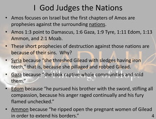 I God Judges the Nations
4
• Amos focuses on Israel but the first chapters of Amos are
prophesies against the surrounding nations.
• Amos 1:3 point to Damascus, 1:6 Gaza, 1:9 Tyre, 1:11 Edom, 1:13
Ammon, and 2:1 Moab.
• These short prophecies of destruction against those nations are
because of their sins. Why?
• Syria because “she threshed Gilead with sledges having iron
teeth,” that is, because she pillaged and robbed Gilead.
• Gaza because “she took captive whole communities and sold
them.”
• Edom because “he pursued his brother with the sword, stifling all
compassion, because his anger raged continually and his fury
flamed unchecked.”
• Ammon because “he ripped open the pregnant women of Gilead
in order to extend his borders.”
 