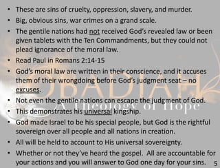 5
• These are sins of cruelty, oppression, slavery, and murder.
• Big, obvious sins, war crimes on a grand scale.
• The gentile nations had not received God’s revealed law or been
given tablets with the Ten Commandments, but they could not
plead ignorance of the moral law.
• Read Paul in Romans 2:14-15
• God’s moral law are written in their conscience, and it accuses
them of their wrongdoing before God’s judgment seat – no
excuses.
• Not even the gentile nations can escape the judgment of God.
• This demonstrates his universal kingship.
• God made Israel to be his special people, but God is the rightful
sovereign over all people and all nations in creation.
• All will be held to account to His universal sovereignty.
• Whether or not they’ve heard the gospel. All are accountable for
your actions and you will answer to God one day for your sins.
 