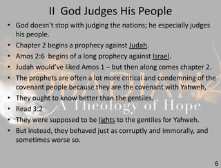 II God Judges His People
6
• God doesn’t stop with judging the nations; he especially judges
his people.
• Chapter 2 begins a prophecy against Judah.
• Amos 2:6 begins of a long prophecy against Israel.
• Judah would’ve liked Amos 1 – but then along comes chapter 2.
• The prophets are often a lot more critical and condemning of the
covenant people because they are the covenant with Yahweh,
• They ought to know better than the gentiles.
• Read 3:2
• They were supposed to be lights to the gentiles for Yahweh.
• But instead, they behaved just as corruptly and immorally, and
sometimes worse so.
 