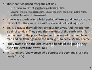 7
• There are two broad categories of sins:
– First, there are sins of social and political injustice.
– Second, there are religious sins, sins of idolatry, neglect of God’s word,
and faithlessness to his covenant.
• Israel was experiencing a brief period of luxury and peace - in the
midst of this they were rife with social and political injustice.
• 2:6-7, Because they sell the righteous for silver, And the poor for
a pair of sandals. They pant after the dust of the earth which is
on the head of the poor, And pervert the way of the humble. A
man and his father go in to the same girl, To defile My holy name.
• (They trample on the dirt-covered heads of the poor; they
push the destitute away. NET)
• In 4:1 he says “you women who oppress the poor and crush the
needy.” (NIV)
 
