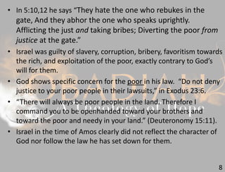 8
• In 5:10,12 he says “They hate the one who rebukes in the
gate, And they abhor the one who speaks uprightly.
Afflicting the just and taking bribes; Diverting the poor from
justice at the gate.”
• Israel was guilty of slavery, corruption, bribery, favoritism towards
the rich, and exploitation of the poor, exactly contrary to God’s
will for them.
• God shows specific concern for the poor in his law. “Do not deny
justice to your poor people in their lawsuits,” in Exodus 23:6.
• “There will always be poor people in the land. Therefore I
command you to be openhanded toward your brothers and
toward the poor and needy in your land.” (Deuteronomy 15:11).
• Israel in the time of Amos clearly did not reflect the character of
God nor follow the law he has set down for them.
 