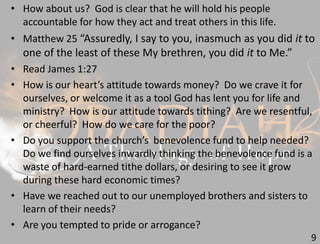 9
• How about us? God is clear that he will hold his people
accountable for how they act and treat others in this life.
• Matthew 25 “Assuredly, I say to you, inasmuch as you did it to
one of the least of these My brethren, you did it to Me.”
• Read James 1:27
• How is our heart’s attitude towards money? Do we crave it for
ourselves, or welcome it as a tool God has lent you for life and
ministry? How is our attitude towards tithing? Are we resentful,
or cheerful? How do we care for the poor?
• Do you support the church’s benevolence fund to help needed?
Do we find ourselves inwardly thinking the benevolence fund is a
waste of hard-earned tithe dollars, or desiring to see it grow
during these hard economic times?
• Have we reached out to our unemployed brothers and sisters to
learn of their needs?
• Are you tempted to pride or arrogance?
 