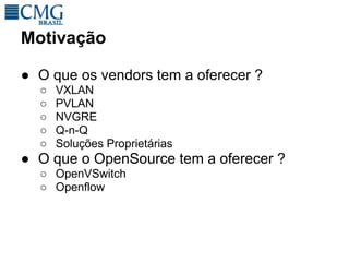 Motivação

● O que os vendors tem a oferecer ?
  ○   VXLAN
  ○   PVLAN
  ○   NVGRE
  ○   Q-n-Q
  ○   Soluções Proprietárias
● O que o OpenSource tem a oferecer ?
  ○ OpenVSwitch
  ○ Openflow
 