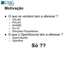 Motivação

● O que os vendors tem a oferecer ?
  ○   VXLAN
  ○   PVLAN
  ○   NVGRE
  ○   Q-n-Q
  ○   Soluções Proprietárias
● O que o OpenSource tem a oferecer ?
  ○ OpenVSwitch
  ○ Openflow

                      Só ??
 