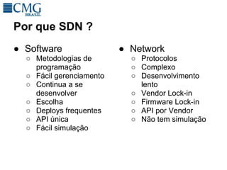 Por que SDN ?
● Software                ● Network
  ○ Metodologias de         ○ Protocolos
    programação             ○ Complexo
  ○ Fácil gerenciamento     ○ Desenvolvimento
  ○ Continua a se             lento
    desenvolver             ○ Vendor Lock-in
  ○ Escolha                 ○ Firmware Lock-in
  ○ Deploys frequentes      ○ API por Vendor
  ○ API única               ○ Não tem simulação
  ○ Fácil simulação
 