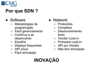 Por que SDN ?
● Software                ● Network
  ○ Metodologias de         ○ Protocolos
    programação             ○ Complexo
  ○ Fácil gerenciamento     ○ Desenvolvimento
  ○ Continua a se             lento
    desenvolver             ○ Vendor Lock-in
  ○ Escolha                 ○ Firmware Lock-in
  ○ Deploys frequentes      ○ API por Vendor
  ○ API única               ○ Não tem simulação
  ○ Fácil simulação

                 INOVAÇÃO
 