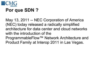 Por que SDN ?

May 13, 2011 -- NEC Corporation of America
(NEC) today released a radically simplified
architecture for data center and cloud networks
with the introduction of the
ProgrammableFlow™ Network Architecture and
Product Family at Interop 2011 in Las Vegas.
 