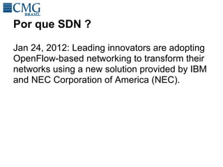 Por que SDN ?

Jan 24, 2012: Leading innovators are adopting
OpenFlow-based networking to transform their
networks using a new solution provided by IBM
and NEC Corporation of America (NEC).
 