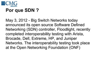 Por que SDN ?

May 3, 2012 - Big Switch Networks today
announced its open source Software Defined
Networking (SDN) controller, Floodlight, recently
completed interoperability testing with Arista,
Brocade, Dell, Extreme, HP, and Juniper
Networks. The interoperability testing took place
at the Open Networking Foundation (ONF)
 