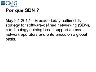 Por que SDN ?

May 22, 2012 -- Brocade today outlined its
strategy for software-defined networking (SDN),
a technology gaining broad support across
network operators and enterprises on a global
basis.
 
