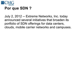 Por que SDN ?

July 2, 2012 -- Extreme Networks, Inc. today
announced several initiatives that broaden its
portfolio of SDN offerings for data centers,
clouds, mobile carrier networks and campuses.
 
