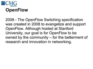 OpenFlow

2008 - The OpenFlow Switching specification
was created in 2008 to evangelize and support
OpenFlow. Although hosted at Stanford
University, our goal is for OpenFlow to be
owned by the community – for the betterment of
research and innovation in networking.
 