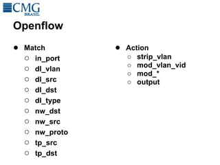 Openflow
● Match        ● Action
  ○ in_port      ○   strip_vlan
                 ○   mod_vlan_vid
  ○ dl_vlan
                 ○   mod_*
  ○ dl_src       ○   output
  ○ dl_dst
  ○ dl_type
  ○ nw_dst
  ○ nw_src
  ○ nw_proto
  ○ tp_src
  ○ tp_dst
 