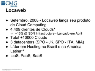 Locaweb

         ● Setembro, 2008 - Locaweb lança seu produto
           de Cloud Computing
         ● 4.409 clientes de Clouds*
                       ○ +15% @ SDN Infrastructure - Lançado em Abril
         ● Total +10000 Clouds
         ● 3 datacenters (SPO - JK, SPO - ITA, MIA)
         ● Líder em Hosting no Brasil e na América
           Latina**
         ● IaaS, PaaS, SaaS


*http://www.locaweb.com.br/sobre-locaweb/empresa.html
**IDC LA IT Services 2011
 