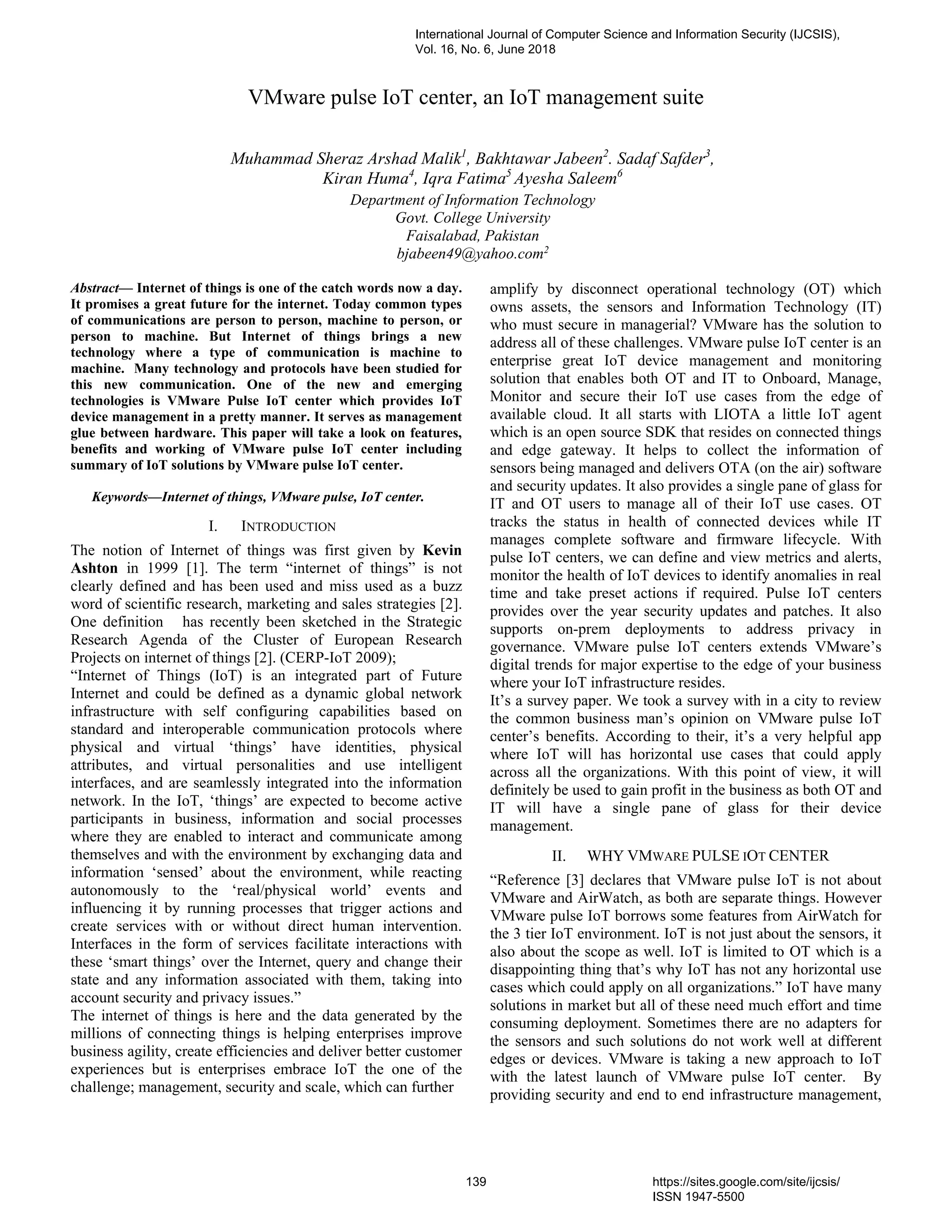 VMware pulse IoT center, an IoT management suite
Abstract— Internet of things is one of the catch words now a day.
It promises a great future for the internet. Today common types
of communications are person to person, machine to person, or
person to machine. But Internet of things brings a new
technology where a type of communication is machine to
machine. Many technology and protocols have been studied for
this new communication. One of the new and emerging
technologies is VMware Pulse IoT center which provides IoT
device management in a pretty manner. It serves as management
glue between hardware. This paper will take a look on features,
benefits and working of VMware pulse IoT center including
summary of IoT solutions by VMware pulse IoT center.
Keywords—Internet of things, VMware pulse, IoT center.
I. INTRODUCTION
The notion of Internet of things was first given by Kevin
Ashton in 1999 [1]. The term “internet of things” is not
clearly defined and has been used and miss used as a buzz
word of scientific research, marketing and sales strategies [2].
One definition has recently been sketched in the Strategic
Research Agenda of the Cluster of European Research
Projects on internet of things [2]. (CERP-IoT 2009);
“Internet of Things (IoT) is an integrated part of Future
Internet and could be defined as a dynamic global network
infrastructure with self configuring capabilities based on
standard and interoperable communication protocols where
physical and virtual ‘things’ have identities, physical
attributes, and virtual personalities and use intelligent
interfaces, and are seamlessly integrated into the information
network. In the IoT, ‘things’ are expected to become active
participants in business, information and social processes
where they are enabled to interact and communicate among
themselves and with the environment by exchanging data and
information ‘sensed’ about the environment, while reacting
autonomously to the ‘real/physical world’ events and
influencing it by running processes that trigger actions and
create services with or without direct human intervention.
Interfaces in the form of services facilitate interactions with
these ‘smart things’ over the Internet, query and change their
state and any information associated with them, taking into
account security and privacy issues.”
The internet of things is here and the data generated by the
millions of connecting things is helping enterprises improve
business agility, create efficiencies and deliver better customer
experiences but is enterprises embrace IoT the one of the
challenge; management, security and scale, which can further
amplify by disconnect operational technology (OT) which
owns assets, the sensors and Information Technology (IT)
who must secure in managerial? VMware has the solution to
address all of these challenges. VMware pulse IoT center is an
enterprise great IoT device management and monitoring
solution that enables both OT and IT to Onboard, Manage,
Monitor and secure their IoT use cases from the edge of
available cloud. It all starts with LIOTA a little IoT agent
which is an open source SDK that resides on connected things
and edge gateway. It helps to collect the information of
sensors being managed and delivers OTA (on the air) software
and security updates. It also provides a single pane of glass for
IT and OT users to manage all of their IoT use cases. OT
tracks the status in health of connected devices while IT
manages complete software and firmware lifecycle. With
pulse IoT centers, we can define and view metrics and alerts,
monitor the health of IoT devices to identify anomalies in real
time and take preset actions if required. Pulse IoT centers
provides over the year security updates and patches. It also
supports on-prem deployments to address privacy in
governance. VMware pulse IoT centers extends VMware’s
digital trends for major expertise to the edge of your business
where your IoT infrastructure resides.
It’s a survey paper. We took a survey with in a city to review
the common business man’s opinion on VMware pulse IoT
center’s benefits. According to their, it’s a very helpful app
where IoT will has horizontal use cases that could apply
across all the organizations. With this point of view, it will
definitely be used to gain profit in the business as both OT and
IT will have a single pane of glass for their device
management.
II. WHY VMWARE PULSE IOT CENTER
“Reference [3] declares that VMware pulse IoT is not about
VMware and AirWatch, as both are separate things. However
VMware pulse IoT borrows some features from AirWatch for
the 3 tier IoT environment. IoT is not just about the sensors, it
also about the scope as well. IoT is limited to OT which is a
disappointing thing that’s why IoT has not any horizontal use
cases which could apply on all organizations.” IoT have many
solutions in market but all of these need much effort and time
consuming deployment. Sometimes there are no adapters for
the sensors and such solutions do not work well at different
edges or devices. VMware is taking a new approach to IoT
with the latest launch of VMware pulse IoT center. By
providing security and end to end infrastructure management,
Muhammad Sheraz Arshad Malik1
, Bakhtawar Jabeen2
. Sadaf Safder3
,
Kiran Huma4
, Iqra Fatima5
Ayesha Saleem6
Department of Information Technology
Govt. College University
Faisalabad, Pakistan
bjabeen49@yahoo.com2
International Journal of Computer Science and Information Security (IJCSIS),
Vol. 16, No. 6, June 2018
139 https://sites.google.com/site/ijcsis/
ISSN 1947-5500
 