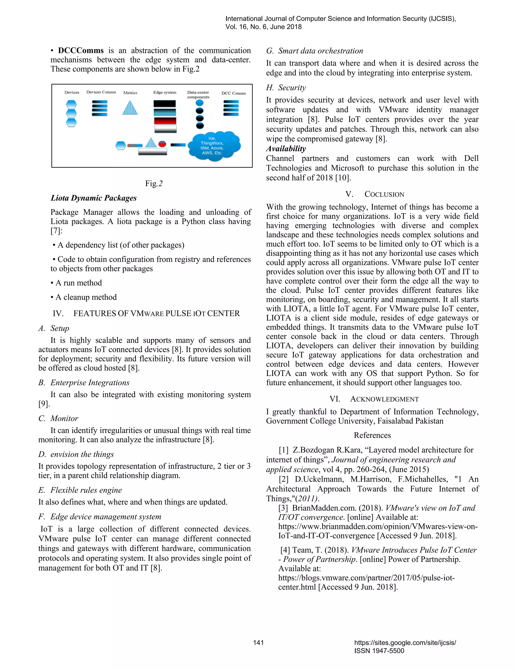 • DCCComms is an abstraction of the communication
mechanisms between the edge system and data-center.
These components are shown below in Fig.2
Fig.2
Liota Dynamic Packages
Package Manager allows the loading and unloading of
Liota packages. A liota package is a Python class having
[7]:
• A dependency list (of other packages)
• Code to obtain configuration from registry and references
to objects from other packages
• A run method
• A cleanup method
IV. FEATURES OF VMWARE PULSE IOT CENTER
A. Setup
It is highly scalable and supports many of sensors and
actuators means IoT connected devices [8]. It provides solution
for deployment; security and flexibility. Its future version will
be offered as cloud hosted [8].
B. Enterprise Integrations
It can also be integrated with existing monitoring system
[9].
C. Monitor
It can identify irregularities or unusual things with real time
monitoring. It can also analyze the infrastructure [8].
D. envision the things
It provides topology representation of infrastructure, 2 tier or 3
tier, in a parent child relationship diagram.
E. Flexible rules engine
It also defines what, where and when things are updated.
F. Edge device management system
IoT is a large collection of different connected devices.
VMware pulse IoT center can manage different connected
things and gateways with different hardware, communication
protocols and operating system. It also provides single point of
management for both OT and IT [8].
G. Smart data orchestration
It can transport data where and when it is desired across the
edge and into the cloud by integrating into enterprise system.
H. Security
It provides security at devices, network and user level with
software updates and with VMware identity manager
integration [8]. Pulse IoT centers provides over the year
security updates and patches. Through this, network can also
wipe the compromised gateway [8].
Availability
Channel partners and customers can work with Dell
Technologies and Microsoft to purchase this solution in the
second half of 2018 [10].
V. COCLUSION
With the growing technology, Internet of things has become a
first choice for many organizations. IoT is a very wide field
having emerging technologies with diverse and complex
landscape and these technologies needs complex solutions and
much effort too. IoT seems to be limited only to OT which is a
disappointing thing as it has not any horizontal use cases which
could apply across all organizations. VMware pulse IoT center
provides solution over this issue by allowing both OT and IT to
have complete control over their form the edge all the way to
the cloud. Pulse IoT center provides different features like
monitoring, on boarding, security and management. It all starts
with LIOTA, a little IoT agent. For VMware pulse IoT center,
LIOTA is a client side module, resides of edge gateways or
embedded things. It transmits data to the VMware pulse IoT
center console back in the cloud or data centers. Through
LIOTA, developers can deliver their innovation by building
secure IoT gateway applications for data orchestration and
control between edge devices and data centers. However
LIOTA can work with any OS that support Python. So for
future enhancement, it should support other languages too.
VI. ACKNOWLEDGMENT
I greatly thankful to Department of Information Technology,
Government College University, Faisalabad Pakistan
References
[1] Z.Bozdogan R.Kara, “Layered model architecture for
internet of things”, Journal of engineering research and
applied science, vol 4, pp. 260-264, (June 2015)
[2] D.Uckelmann, M.Harrison, F.Michahelles, "1 An
Architectural Approach Towards the Future Internet of
Things,"(2011).
[3] BrianMadden.com. (2018). VMware's view on IoT and
IT/OT convergence. [online] Available at:
https://www.brianmadden.com/opinion/VMwares-view-on-
IoT-and-IT-OT-convergence [Accessed 9 Jun. 2018].
[4] Team, T. (2018). VMware Introduces Pulse IoT Center
- Power of Partnership. [online] Power of Partnership.
Available at:
https://blogs.vmware.com/partner/2017/05/pulse-iot-
center.html [Accessed 9 Jun. 2018].
International Journal of Computer Science and Information Security (IJCSIS),
Vol. 16, No. 6, June 2018
141 https://sites.google.com/site/ijcsis/
ISSN 1947-5500
 