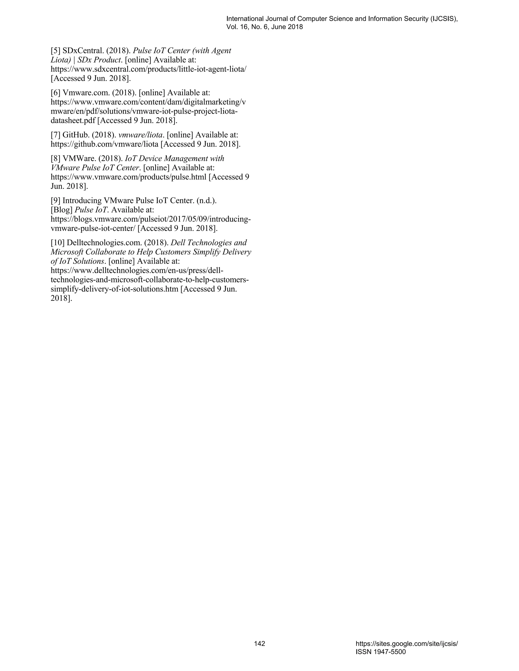 [5] SDxCentral. (2018). Pulse IoT Center (with Agent
Liota) | SDx Product. [online] Available at:
https://www.sdxcentral.com/products/little-iot-agent-liota/
[Accessed 9 Jun. 2018].
[6] Vmware.com. (2018). [online] Available at:
https://www.vmware.com/content/dam/digitalmarketing/v
mware/en/pdf/solutions/vmware-iot-pulse-project-liota-
datasheet.pdf [Accessed 9 Jun. 2018].
[7] GitHub. (2018). vmware/liota. [online] Available at:
https://github.com/vmware/liota [Accessed 9 Jun. 2018].
[8] VMWare. (2018). IoT Device Management with
VMware Pulse IoT Center. [online] Available at:
https://www.vmware.com/products/pulse.html [Accessed 9
Jun. 2018].
[9] Introducing VMware Pulse IoT Center. (n.d.).
[Blog] Pulse IoT. Available at:
https://blogs.vmware.com/pulseiot/2017/05/09/introducing-
vmware-pulse-iot-center/ [Accessed 9 Jun. 2018].
[10] Delltechnologies.com. (2018). Dell Technologies and
Microsoft Collaborate to Help Customers Simplify Delivery
of IoT Solutions. [online] Available at:
https://www.delltechnologies.com/en-us/press/dell-
technologies-and-microsoft-collaborate-to-help-customers-
simplify-delivery-of-iot-solutions.htm [Accessed 9 Jun.
2018].
International Journal of Computer Science and Information Security (IJCSIS),
Vol. 16, No. 6, June 2018
142 https://sites.google.com/site/ijcsis/
ISSN 1947-5500
 