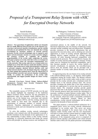 (IJCSIS) International Journal of Computer Science and Information Security,
Vol. 15, No. 8, August 2017
Proposal of a Transparent Relay System with vNIC
for Encrypted Overlay Networks
Satoshi Kodama
Tokyo University of Science
Department of Information Science
2641 Yamazaki, Noda-shi, Chiba-prefecture, JAPAN
kodama@is.noda.tus.ac.jp
Rei Nakagawa, Toshimitsu Tanouchi
Tokyo University of Science
Department of Information Science
2641 Yamazaki, Noda-shi, Chiba-prefecture, JAPAN
j6316627@gmail.com, j6316625@ed.tus.ac.jp
Abstract— New generations of applications call for new demands
that are totally different from previous uses of the Internet (e.g.,
cross-layer and network function virtualization), and the existing
networks are not optimized for these new demands due to being
overwhelmed by enormous numbers of external network
protocols. Overlay network technologies aim to respond to such
future network demands. Systems on overlay networks mitigate
this protocol overload by exploiting the unlimited
programmability of the overlay nodes comprising the system.
This paper proposes an overlay node that works as a transparent
proxy server and router for encrypted communication over
overlay networks. This overlay node acts as a virtual switch over
multiple layers of the OSI reference model (the datalink, network,
transport, and session layers) using general-purpose components
(a personal computer, physical network interface card, and
virtual network interface card, developed using the C language).
The ideas behind this proposal derive from the effectiveness of
software-defined networks and network function virtualization.
Finally, we examine the performance of the overlay node
experimentally and suggest possible designs for future overlay
networks.
Keywords Cross-Layer; Network Design; Software-Defined
Management; Transport Layer Security; Transparent Proxy
Server; Overlay Networks;
I. INTRODUCTION
The remarkable success of TCP/IP networks over the past
five decades highlights the importance of the traditional
address resolution system. However, the new generations of
applications make new demands, totally different from the
current uses of the Internet (e.g., cross-layer and network
function virtualization (NFV)), and the existing network has
been unable to meet these new demands due to the
requirements of enormous numbers of external network
protocols. Therefore, deployment of customized network
protocols to satisfy such new demands has recently become an
essential issue.
To solve this problem, overlay network technologies
constitute a new research area with the potential to provide a
flexible foundation for the demands of new applications [1–3].
Our understanding of these studies is that overlay network
technology is a powerful framework that breaks the current
end-to-end principle by placing resources and intelligence for
customized policies in the middle of the network. For
theoretical implications, the core features of deploying overlay
networks include scalability and cost-effectiveness. Scalability
provides extensions to the network infrastructure that are
specialized for innovative ideas, such as defining new network
applications in terms of existing network applications and
defining effective support protocols for existing network
protocols, all while ensuring backward compatibility with
external network protocols. This is cost-effective because the
number of overlay network nodes required is minimal. Overlay
nodes must be virtualized for backward compatibility, and it
then becomes possible to receive the various benefits of
network virtualization. In particular, the cost-effectiveness
derives from the benefits which can be provided with a
minimal number of overlay nodes placed discreetly over the
Internet.
In engineering terms, the core feature of an overlay network
is the software-defined system, i.e., the daemon, which enables
cooperation among the overlay nodes. The daemon software
installed on each of the overlay nodes works as both a service
provider for the overlay network and a virtualized switch for
multiple layers in the network protocol stack. The service
providers coordinate the global state of the cloud solution to
provide new applications or services that can be accessed by
external clients. The virtualized switches provide packet
processors that refer to the header information from each layer
of the network protocol stack and rewrite this information as
necessary, working as routers between overlay nodes. This is
the architecture of software-defined networks (SDNs) on the
overlay network, which have made a remarkable contribution
to network virtualization research. Based on these
considerations, overlay network technologies will be able to
respond to the demands of future networks.
This paper proposes a software-defined architecture for a
transparent proxy server (an overlay network infrastructure
technology) in an overlay node. This server can access
application data encrypted in the session layer of the OSI
reference model. Overlay nodes with this new functionality
will lead to overlay network systems based on a highly secure
content cache mechanism (discussed in Section 6). The
architecture of the transparent proxy server is composed of
physical network interface cards (pNICs) and virtual network
interface cards (vNICs) for the packet processor corresponding
149 https://sites.google.com/site/ijcsis/
ISSN 1947-5500
 
