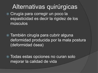 Alternativas quirúrgicas
 Cirugía para corregir un poco la
espasticidad es decir la rigidez de los
músculos
 También cirugía para cubrir alguna
deformidad producida por la mala postura
(deformidad ósea)
 Todas estas opciones no curan solo
mejorar la calidad de vida
 