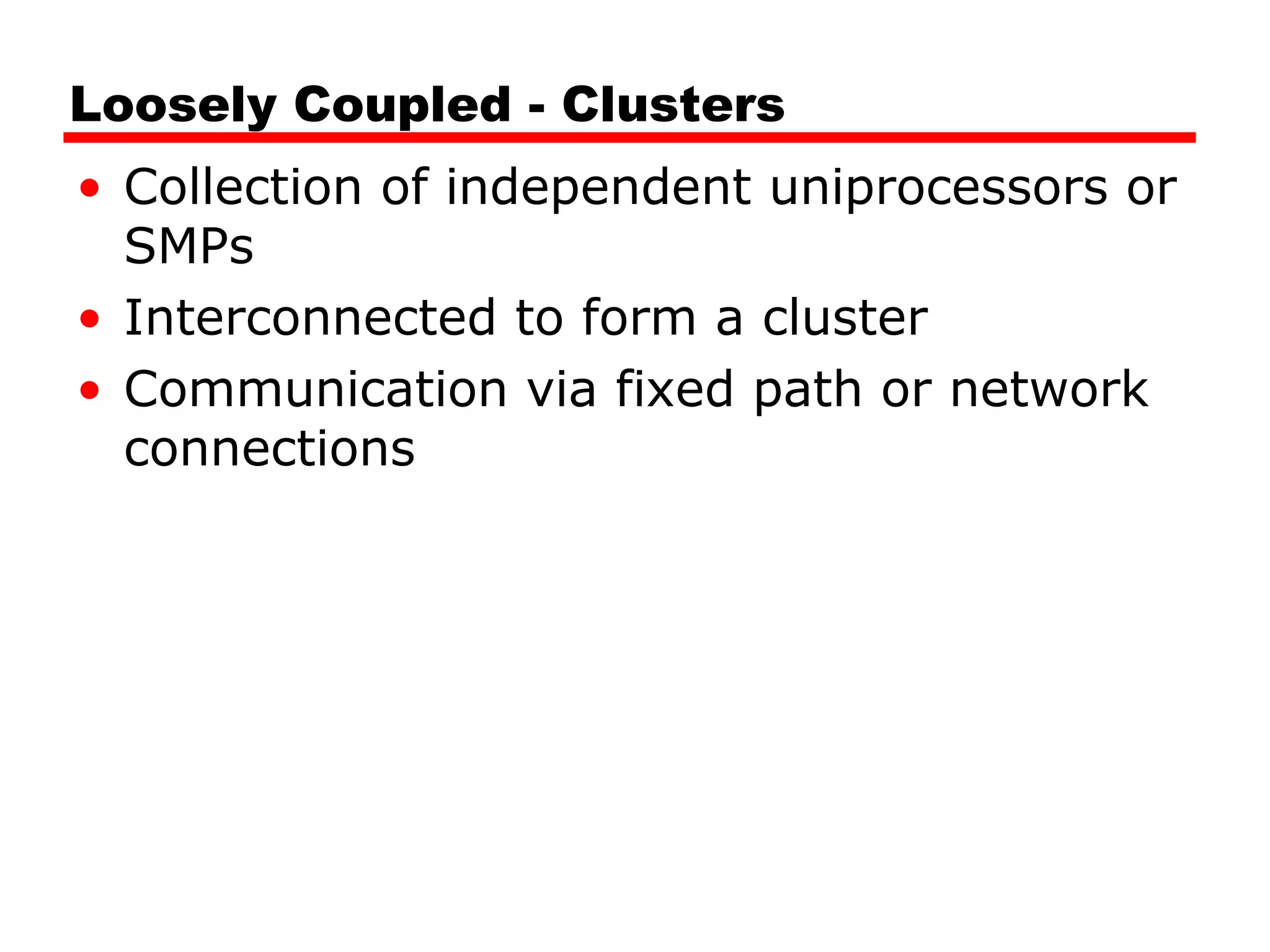 Loosely Coupled - Clusters
• Collection of independent uniprocessors or
SMPs
• Interconnected to form a cluster
• Communication via fixed path or network
connections
 