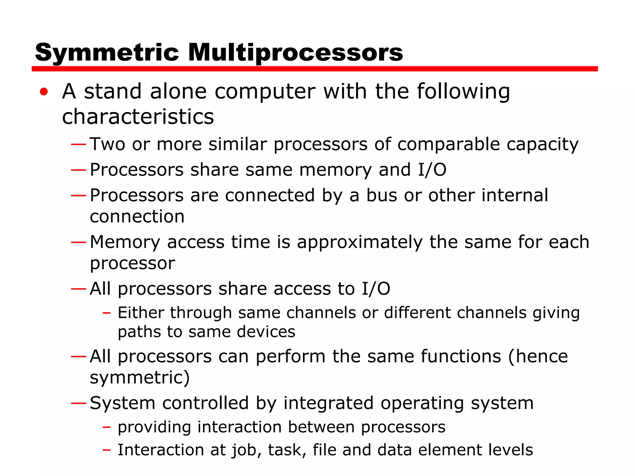 Symmetric Multiprocessors
• A stand alone computer with the following
characteristics
—Two or more similar processors of comparable capacity
—Processors share same memory and I/O
—Processors are connected by a bus or other internal
connection
—Memory access time is approximately the same for each
processor
—All processors share access to I/O
– Either through same channels or different channels giving
paths to same devices
—All processors can perform the same functions (hence
symmetric)
—System controlled by integrated operating system
– providing interaction between processors
– Interaction at job, task, file and data element levels
 