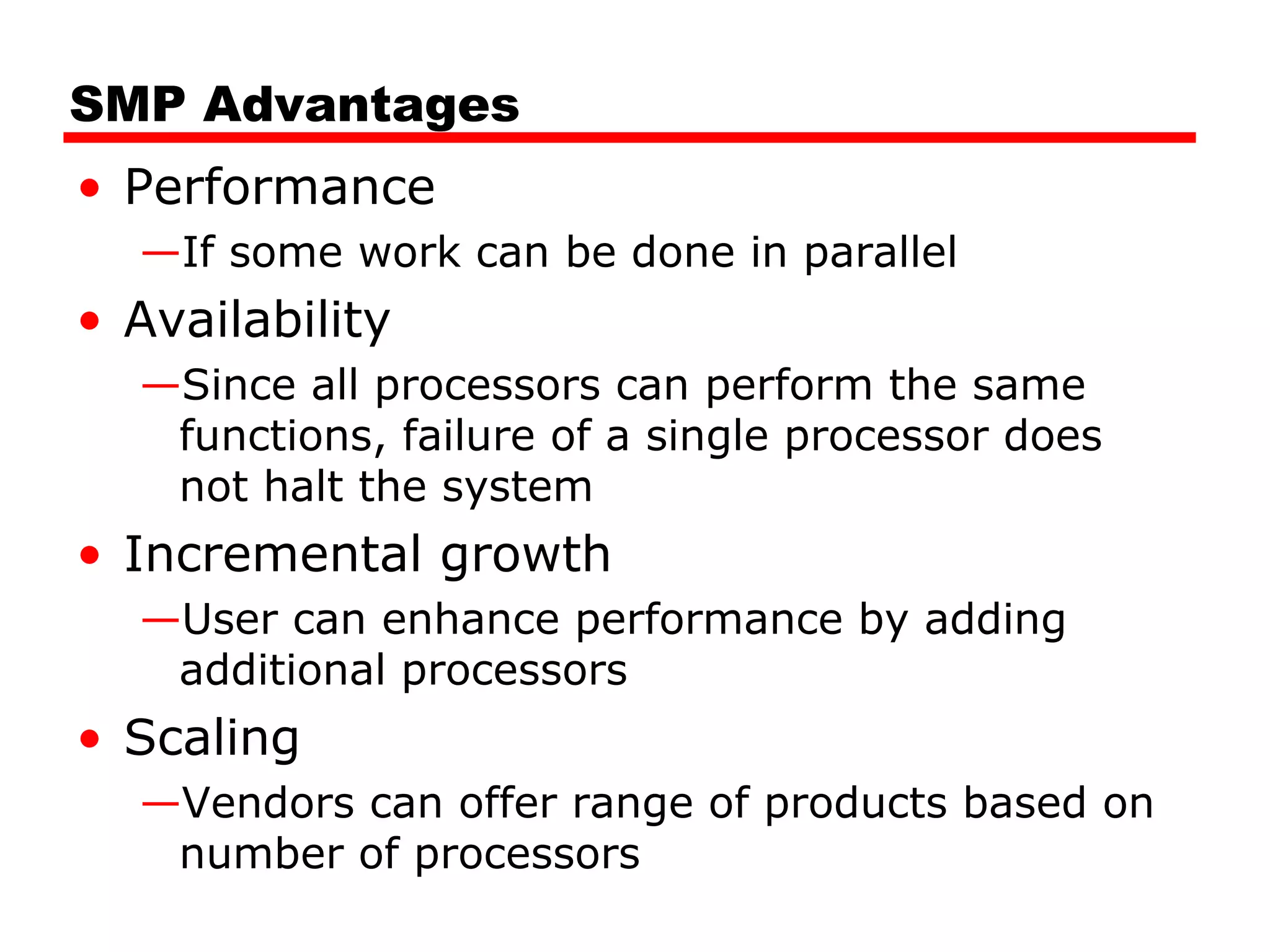 SMP Advantages
• Performance
—If some work can be done in parallel
• Availability
—Since all processors can perform the same
functions, failure of a single processor does
not halt the system
• Incremental growth
—User can enhance performance by adding
additional processors
• Scaling
—Vendors can offer range of products based on
number of processors
 