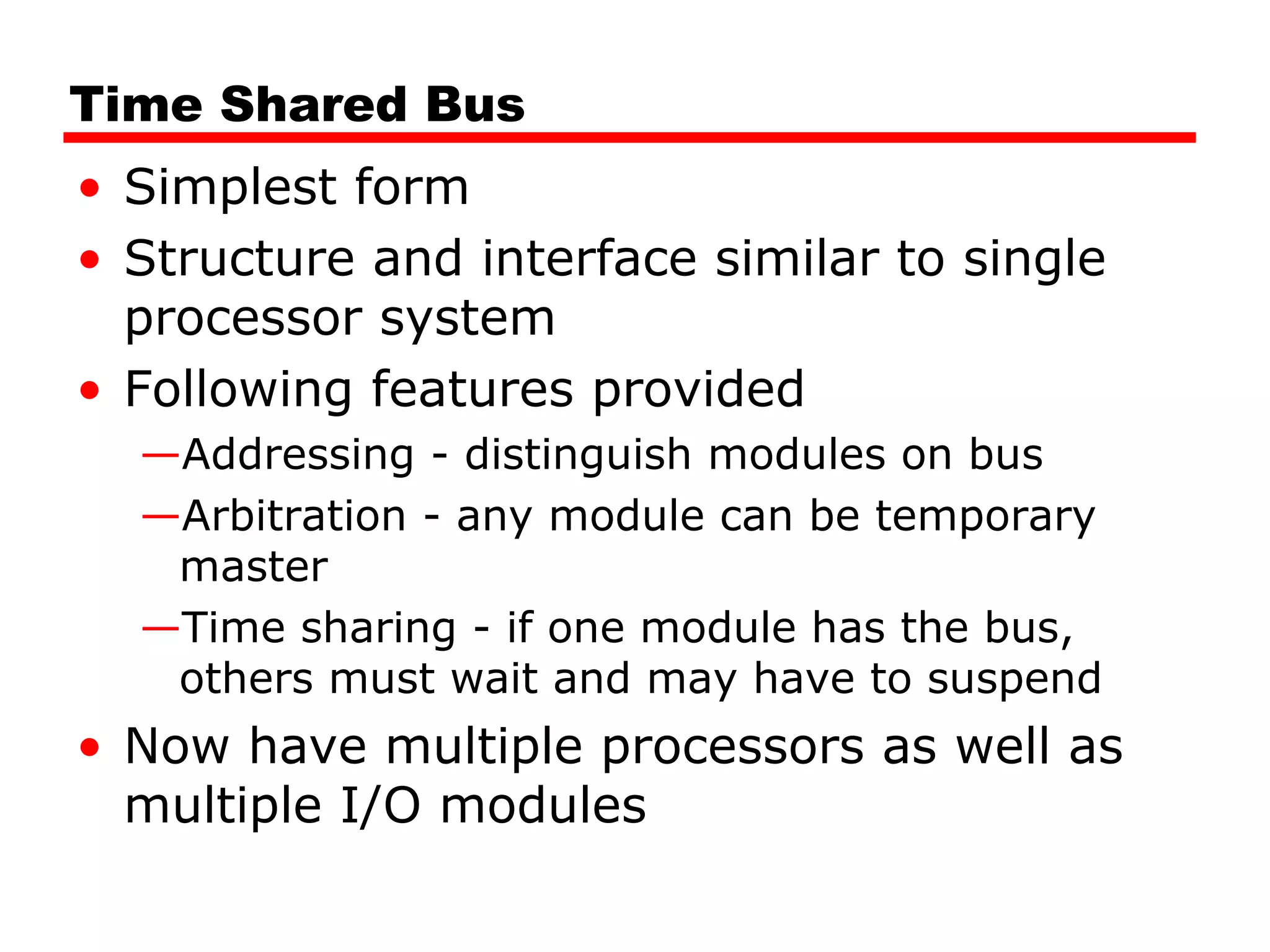 Time Shared Bus
• Simplest form
• Structure and interface similar to single
processor system
• Following features provided
—Addressing - distinguish modules on bus
—Arbitration - any module can be temporary
master
—Time sharing - if one module has the bus,
others must wait and may have to suspend
• Now have multiple processors as well as
multiple I/O modules
 