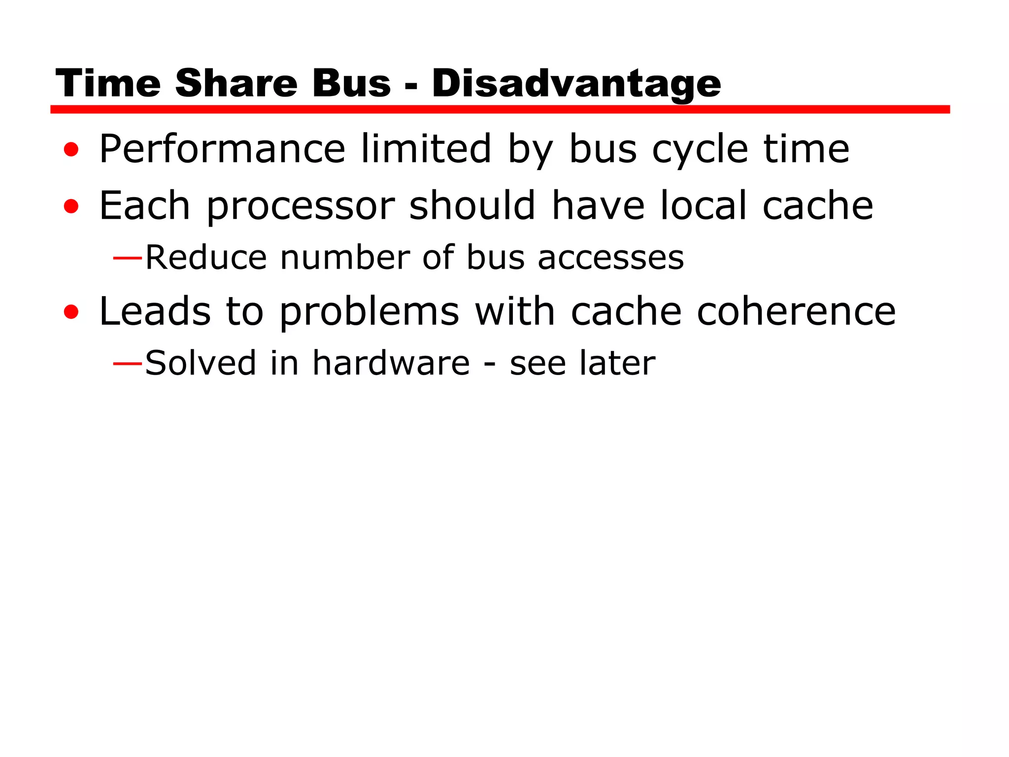 Time Share Bus - Disadvantage
• Performance limited by bus cycle time
• Each processor should have local cache
—Reduce number of bus accesses
• Leads to problems with cache coherence
—Solved in hardware - see later
 