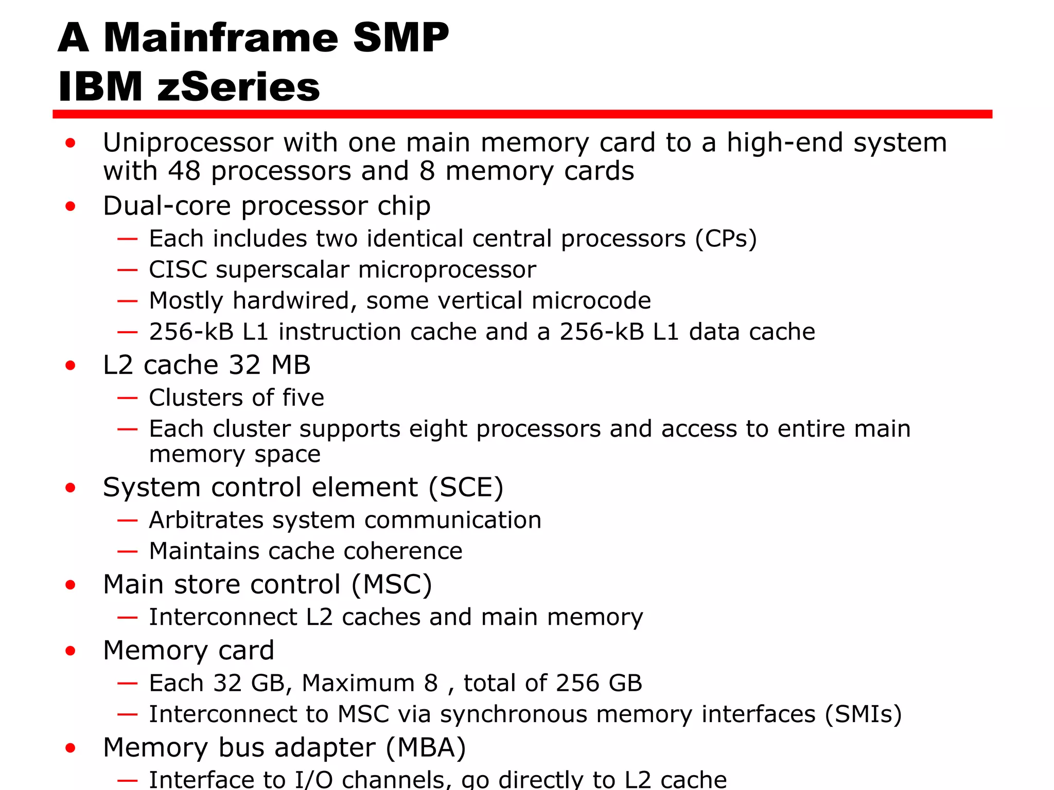 A Mainframe SMP
IBM zSeries
• Uniprocessor with one main memory card to a high-end system
with 48 processors and 8 memory cards
• Dual-core processor chip
— Each includes two identical central processors (CPs)
— CISC superscalar microprocessor
— Mostly hardwired, some vertical microcode
— 256-kB L1 instruction cache and a 256-kB L1 data cache
• L2 cache 32 MB
— Clusters of five
— Each cluster supports eight processors and access to entire main
memory space
• System control element (SCE)
— Arbitrates system communication
— Maintains cache coherence
• Main store control (MSC)
— Interconnect L2 caches and main memory
• Memory card
— Each 32 GB, Maximum 8 , total of 256 GB
— Interconnect to MSC via synchronous memory interfaces (SMIs)
• Memory bus adapter (MBA)
— Interface to I/O channels, go directly to L2 cache
 