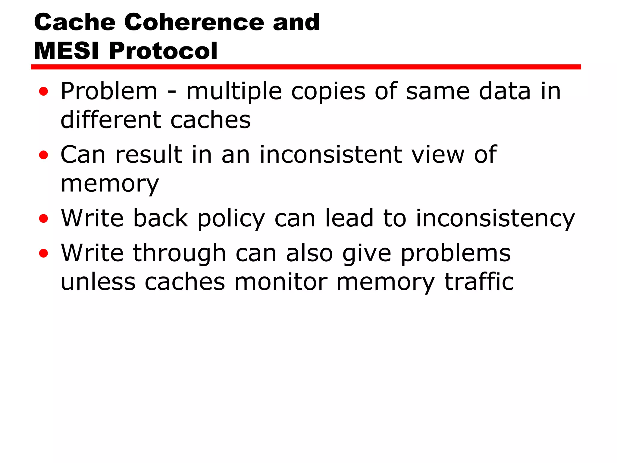 Cache Coherence and
MESI Protocol
• Problem - multiple copies of same data in
different caches
• Can result in an inconsistent view of
memory
• Write back policy can lead to inconsistency
• Write through can also give problems
unless caches monitor memory traffic
 