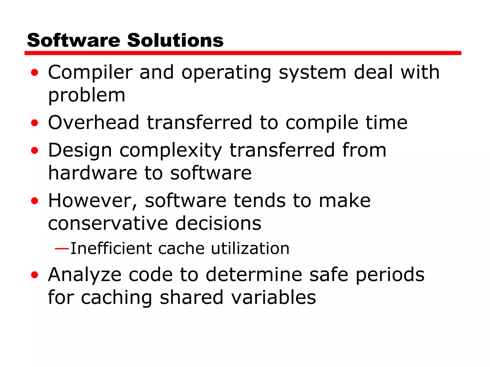 Software Solutions
• Compiler and operating system deal with
problem
• Overhead transferred to compile time
• Design complexity transferred from
hardware to software
• However, software tends to make
conservative decisions
—Inefficient cache utilization
• Analyze code to determine safe periods
for caching shared variables
 