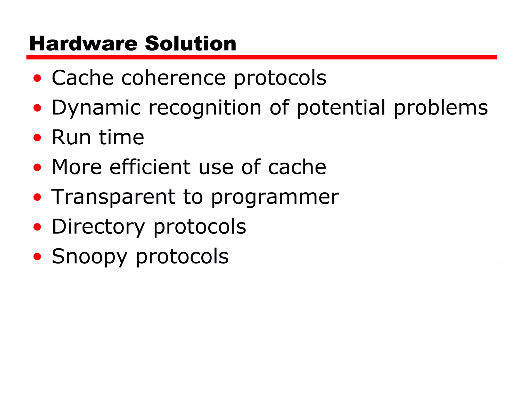 Hardware Solution
• Cache coherence protocols
• Dynamic recognition of potential problems
• Run time
• More efficient use of cache
• Transparent to programmer
• Directory protocols
• Snoopy protocols
 