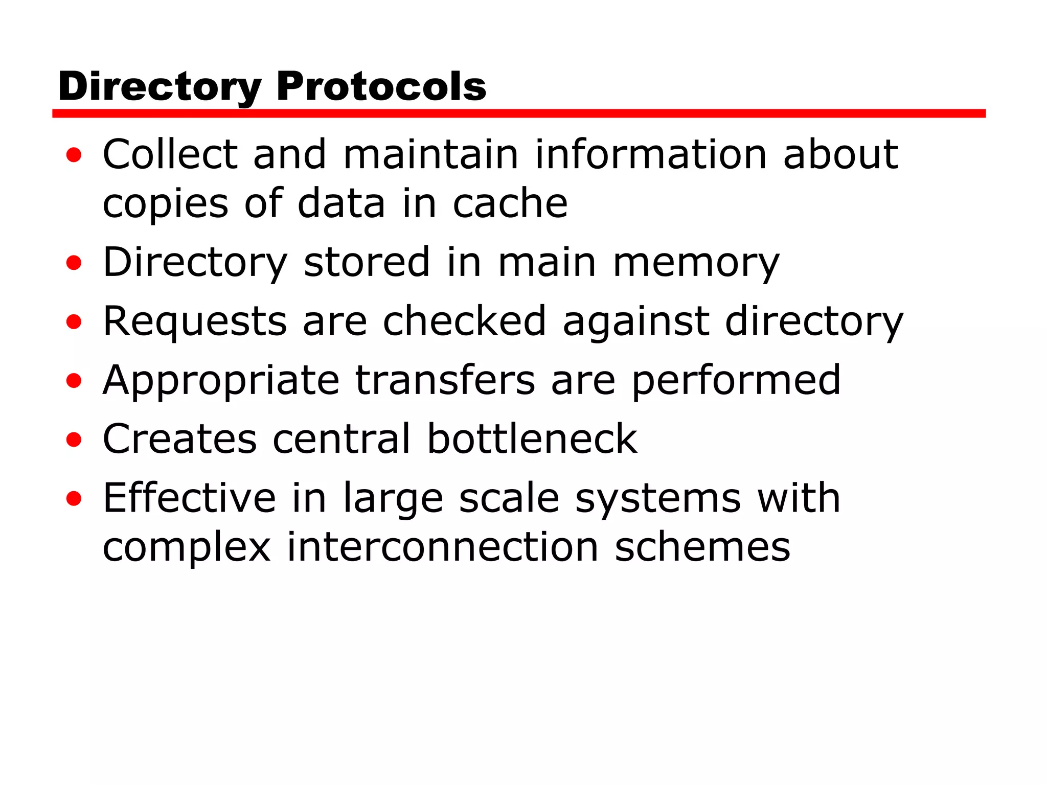 Directory Protocols
• Collect and maintain information about
copies of data in cache
• Directory stored in main memory
• Requests are checked against directory
• Appropriate transfers are performed
• Creates central bottleneck
• Effective in large scale systems with
complex interconnection schemes
 