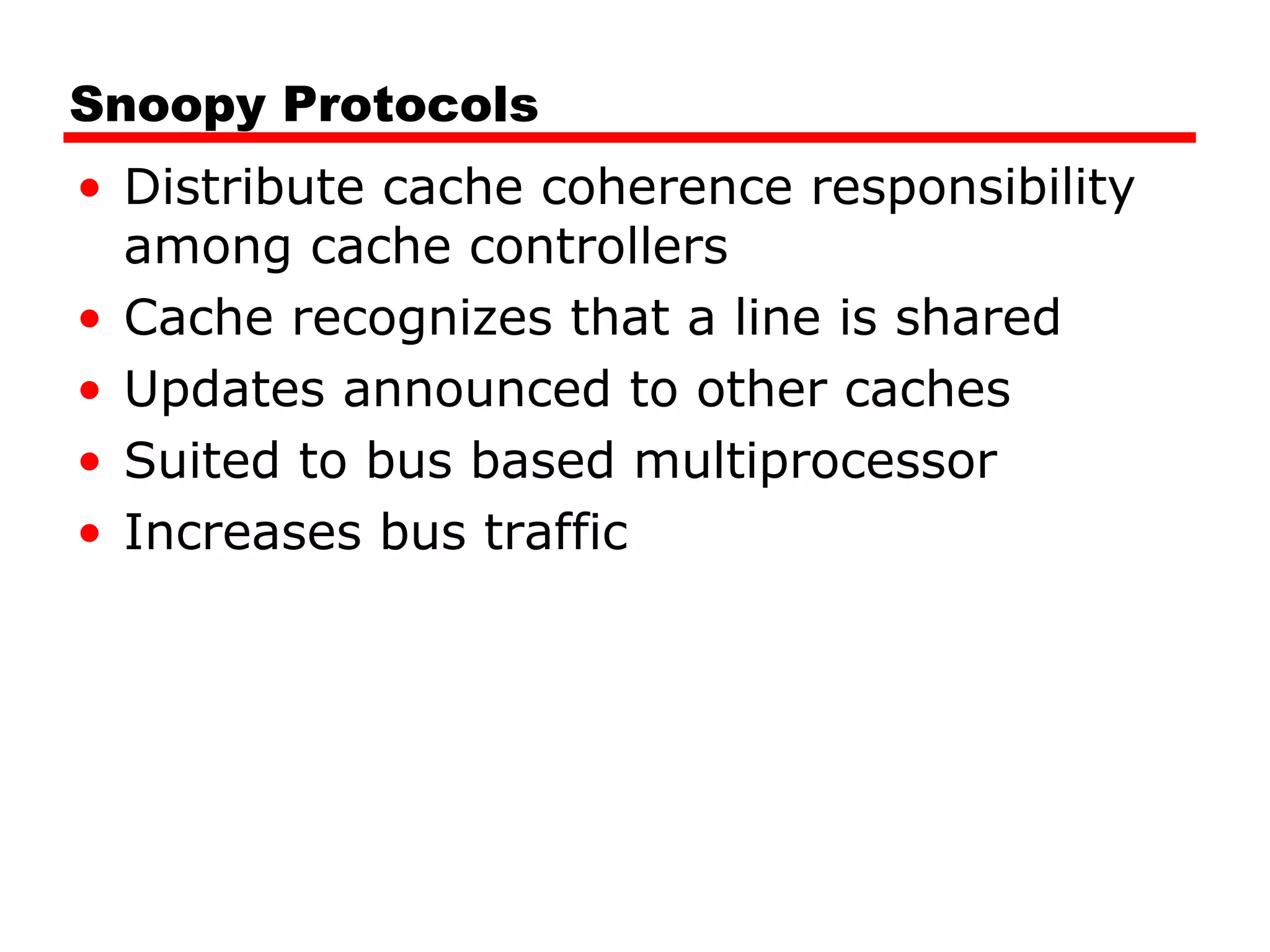 Snoopy Protocols
• Distribute cache coherence responsibility
among cache controllers
• Cache recognizes that a line is shared
• Updates announced to other caches
• Suited to bus based multiprocessor
• Increases bus traffic
 