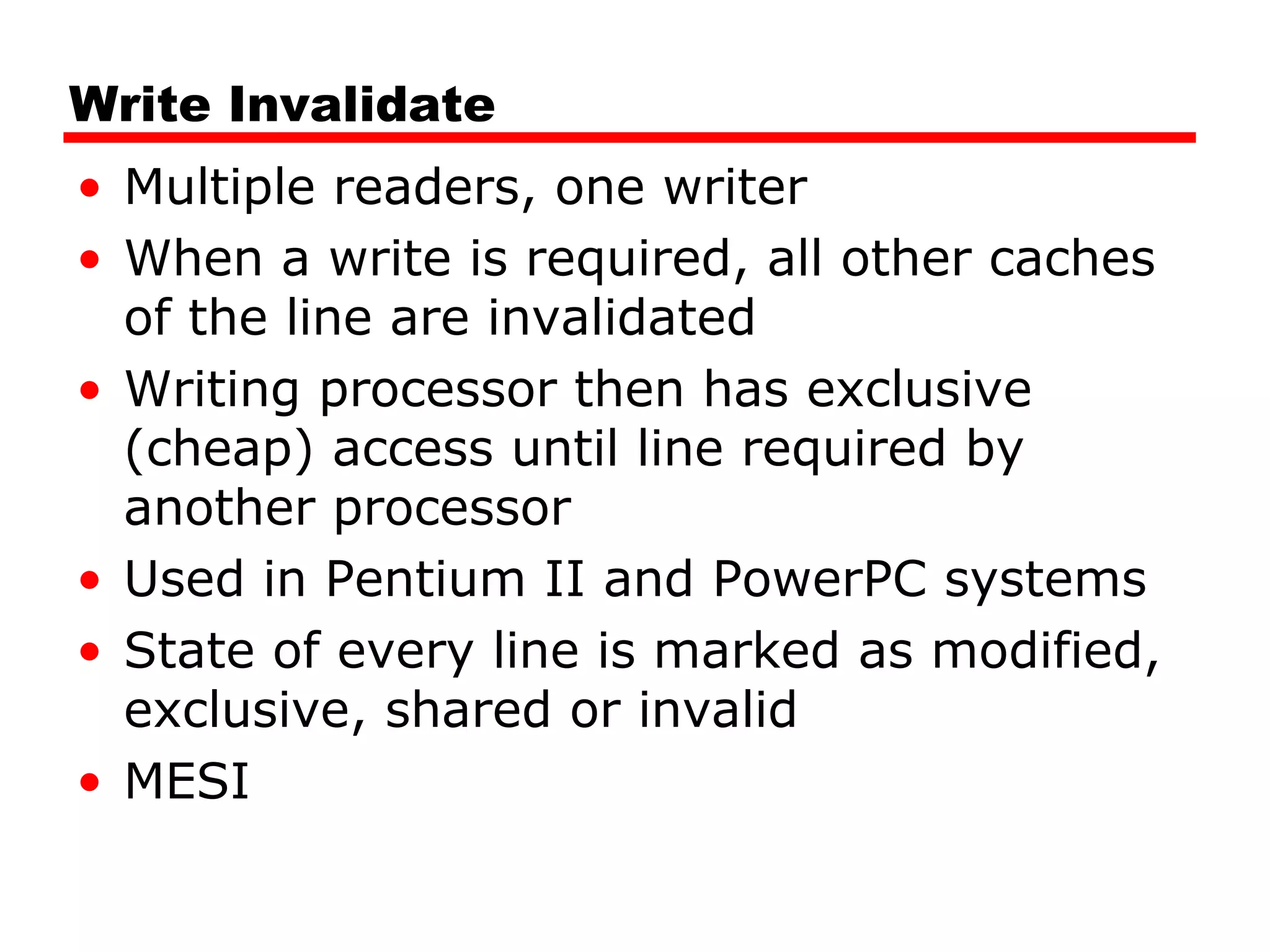 Write Invalidate
• Multiple readers, one writer
• When a write is required, all other caches
of the line are invalidated
• Writing processor then has exclusive
(cheap) access until line required by
another processor
• Used in Pentium II and PowerPC systems
• State of every line is marked as modified,
exclusive, shared or invalid
• MESI
 