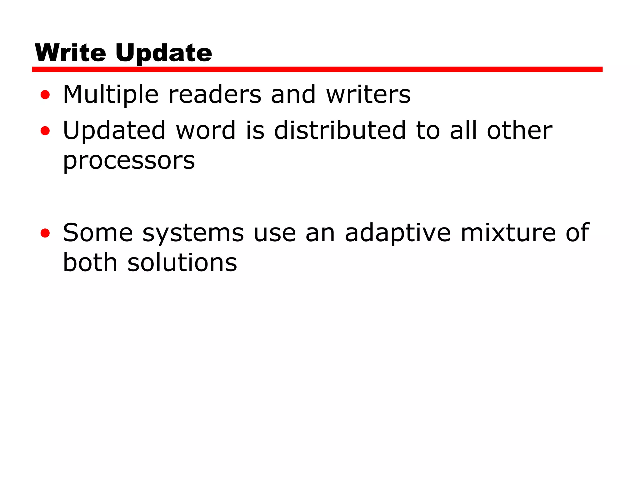 Write Update
• Multiple readers and writers
• Updated word is distributed to all other
processors
• Some systems use an adaptive mixture of
both solutions
 