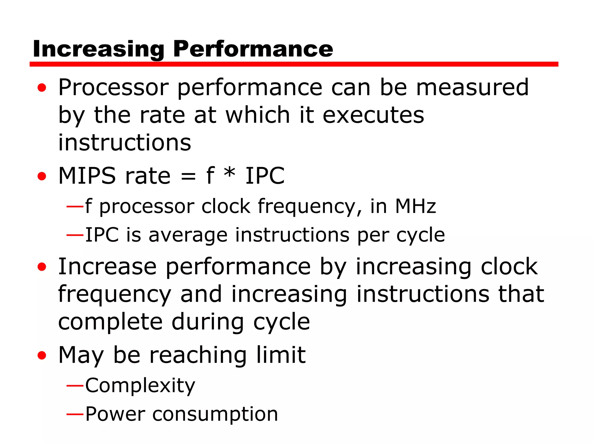 Increasing Performance
• Processor performance can be measured
by the rate at which it executes
instructions
• MIPS rate = f * IPC
—f processor clock frequency, in MHz
—IPC is average instructions per cycle
• Increase performance by increasing clock
frequency and increasing instructions that
complete during cycle
• May be reaching limit
—Complexity
—Power consumption
 