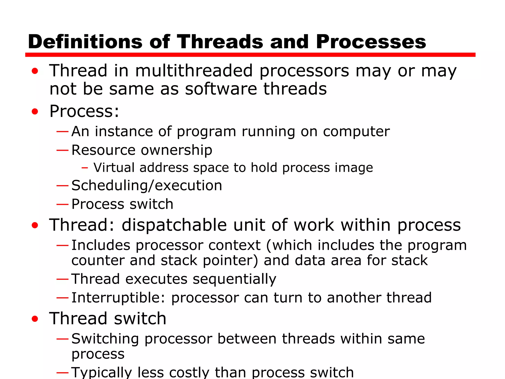 Definitions of Threads and Processes
• Thread in multithreaded processors may or may
not be same as software threads
• Process:
—An instance of program running on computer
—Resource ownership
– Virtual address space to hold process image
—Scheduling/execution
—Process switch
• Thread: dispatchable unit of work within process
—Includes processor context (which includes the program
counter and stack pointer) and data area for stack
—Thread executes sequentially
—Interruptible: processor can turn to another thread
• Thread switch
—Switching processor between threads within same
process
—Typically less costly than process switch
 