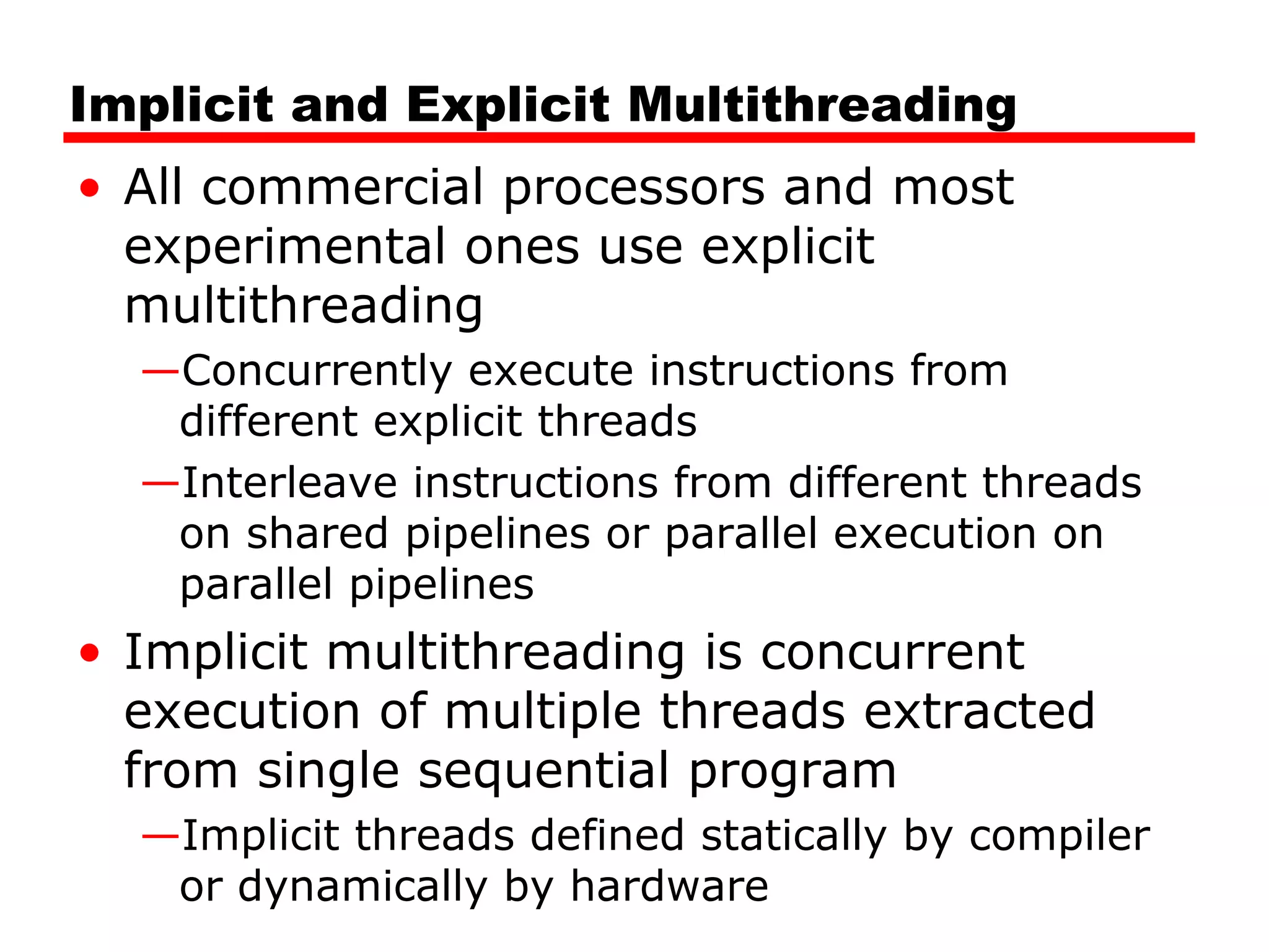 Implicit and Explicit Multithreading
• All commercial processors and most
experimental ones use explicit
multithreading
—Concurrently execute instructions from
different explicit threads
—Interleave instructions from different threads
on shared pipelines or parallel execution on
parallel pipelines
• Implicit multithreading is concurrent
execution of multiple threads extracted
from single sequential program
—Implicit threads defined statically by compiler
or dynamically by hardware
 