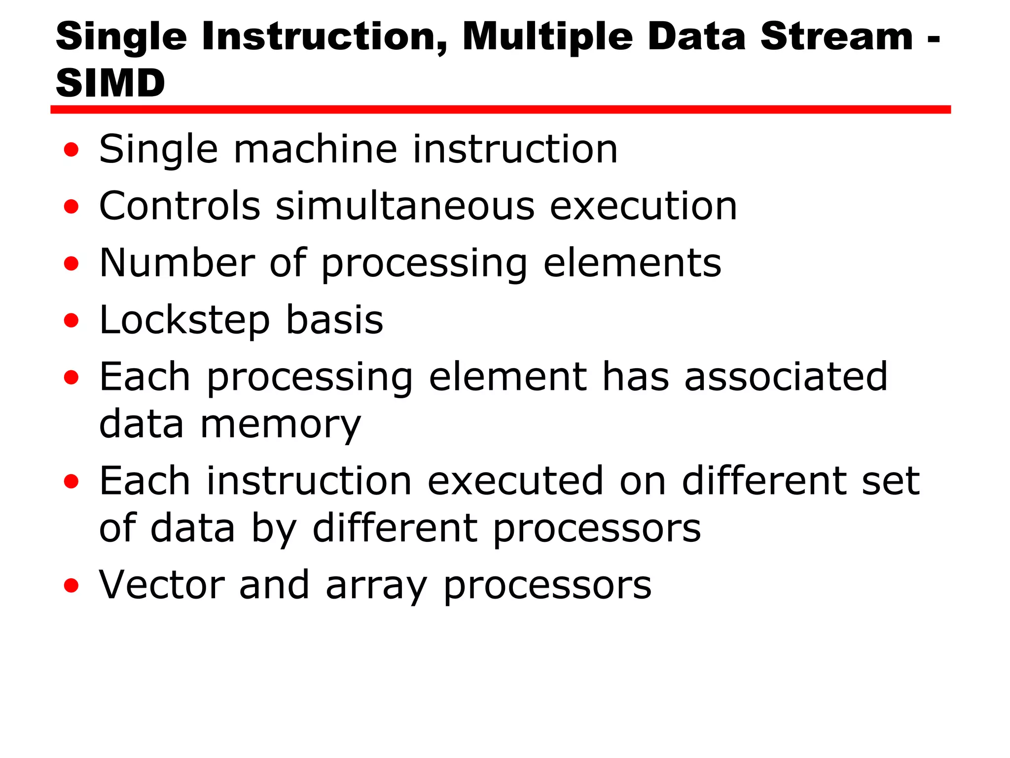 Single Instruction, Multiple Data Stream -
SIMD
• Single machine instruction
• Controls simultaneous execution
• Number of processing elements
• Lockstep basis
• Each processing element has associated
data memory
• Each instruction executed on different set
of data by different processors
• Vector and array processors
 