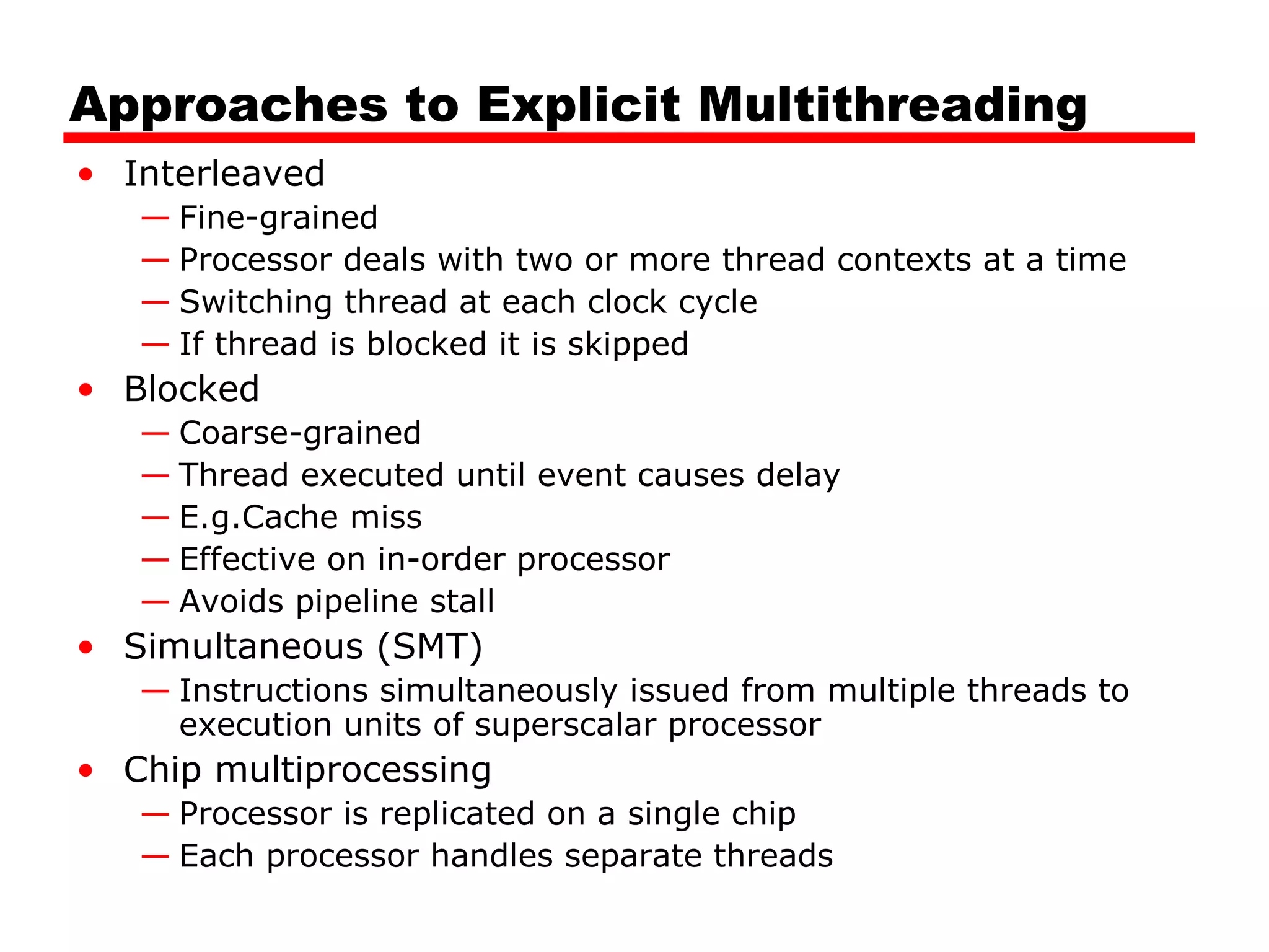 Approaches to Explicit Multithreading
• Interleaved
— Fine-grained
— Processor deals with two or more thread contexts at a time
— Switching thread at each clock cycle
— If thread is blocked it is skipped
• Blocked
— Coarse-grained
— Thread executed until event causes delay
— E.g.Cache miss
— Effective on in-order processor
— Avoids pipeline stall
• Simultaneous (SMT)
— Instructions simultaneously issued from multiple threads to
execution units of superscalar processor
• Chip multiprocessing
— Processor is replicated on a single chip
— Each processor handles separate threads
 
