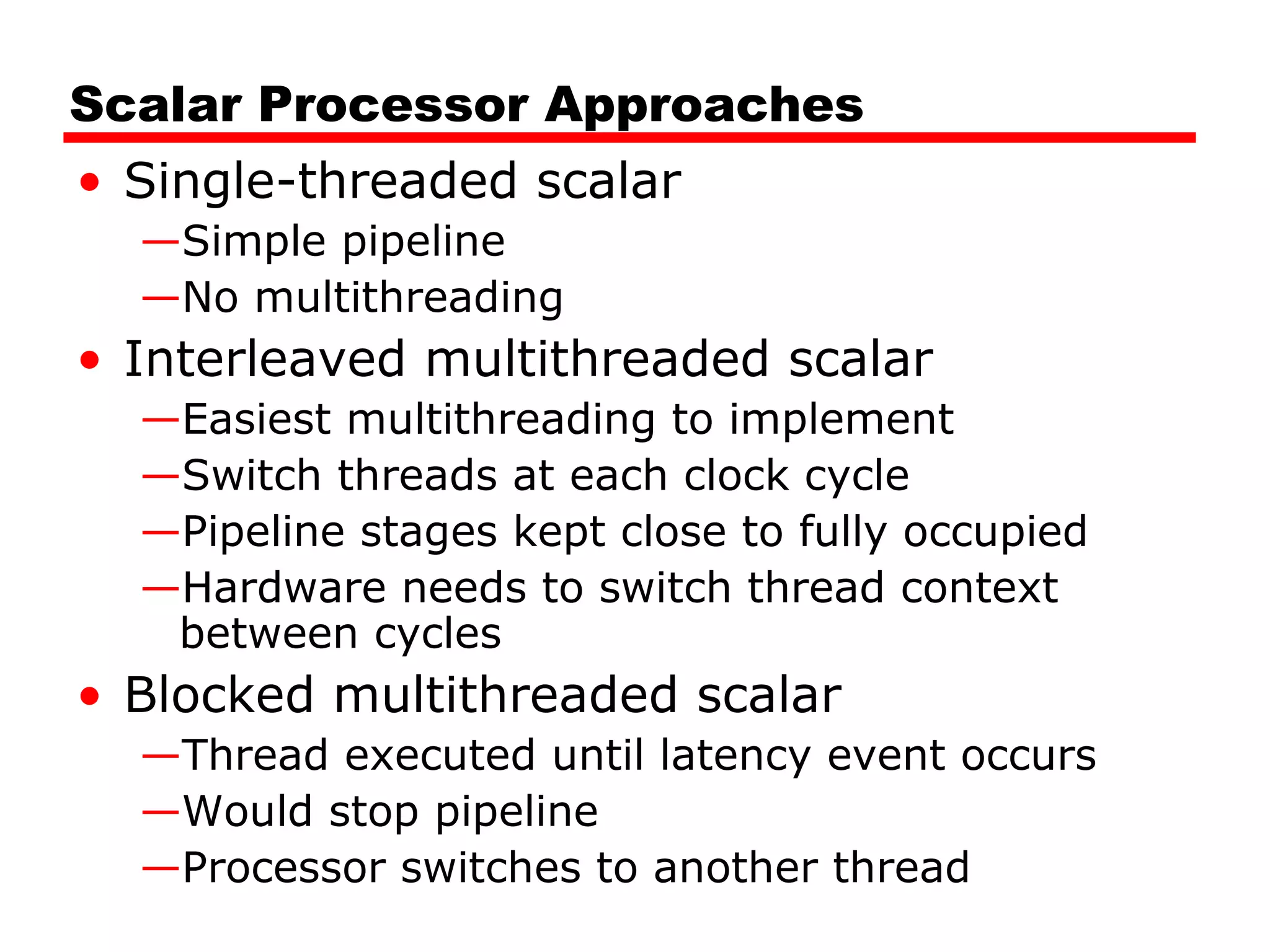 Scalar Processor Approaches
• Single-threaded scalar
—Simple pipeline
—No multithreading
• Interleaved multithreaded scalar
—Easiest multithreading to implement
—Switch threads at each clock cycle
—Pipeline stages kept close to fully occupied
—Hardware needs to switch thread context
between cycles
• Blocked multithreaded scalar
—Thread executed until latency event occurs
—Would stop pipeline
—Processor switches to another thread
 