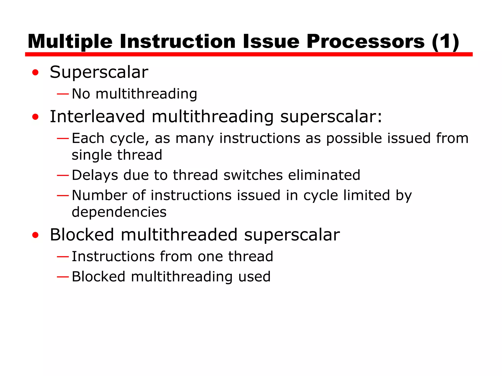 Multiple Instruction Issue Processors (1)
• Superscalar
—No multithreading
• Interleaved multithreading superscalar:
—Each cycle, as many instructions as possible issued from
single thread
—Delays due to thread switches eliminated
—Number of instructions issued in cycle limited by
dependencies
• Blocked multithreaded superscalar
—Instructions from one thread
—Blocked multithreading used
 