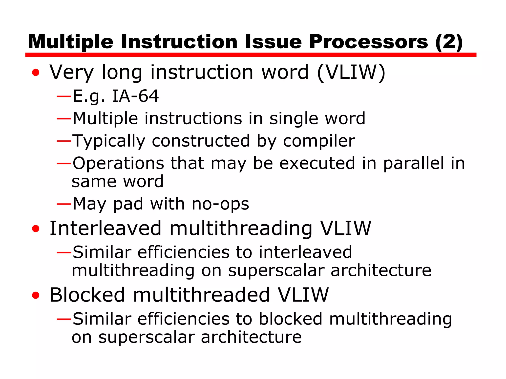 Multiple Instruction Issue Processors (2)
• Very long instruction word (VLIW)
—E.g. IA-64
—Multiple instructions in single word
—Typically constructed by compiler
—Operations that may be executed in parallel in
same word
—May pad with no-ops
• Interleaved multithreading VLIW
—Similar efficiencies to interleaved
multithreading on superscalar architecture
• Blocked multithreaded VLIW
—Similar efficiencies to blocked multithreading
on superscalar architecture
 