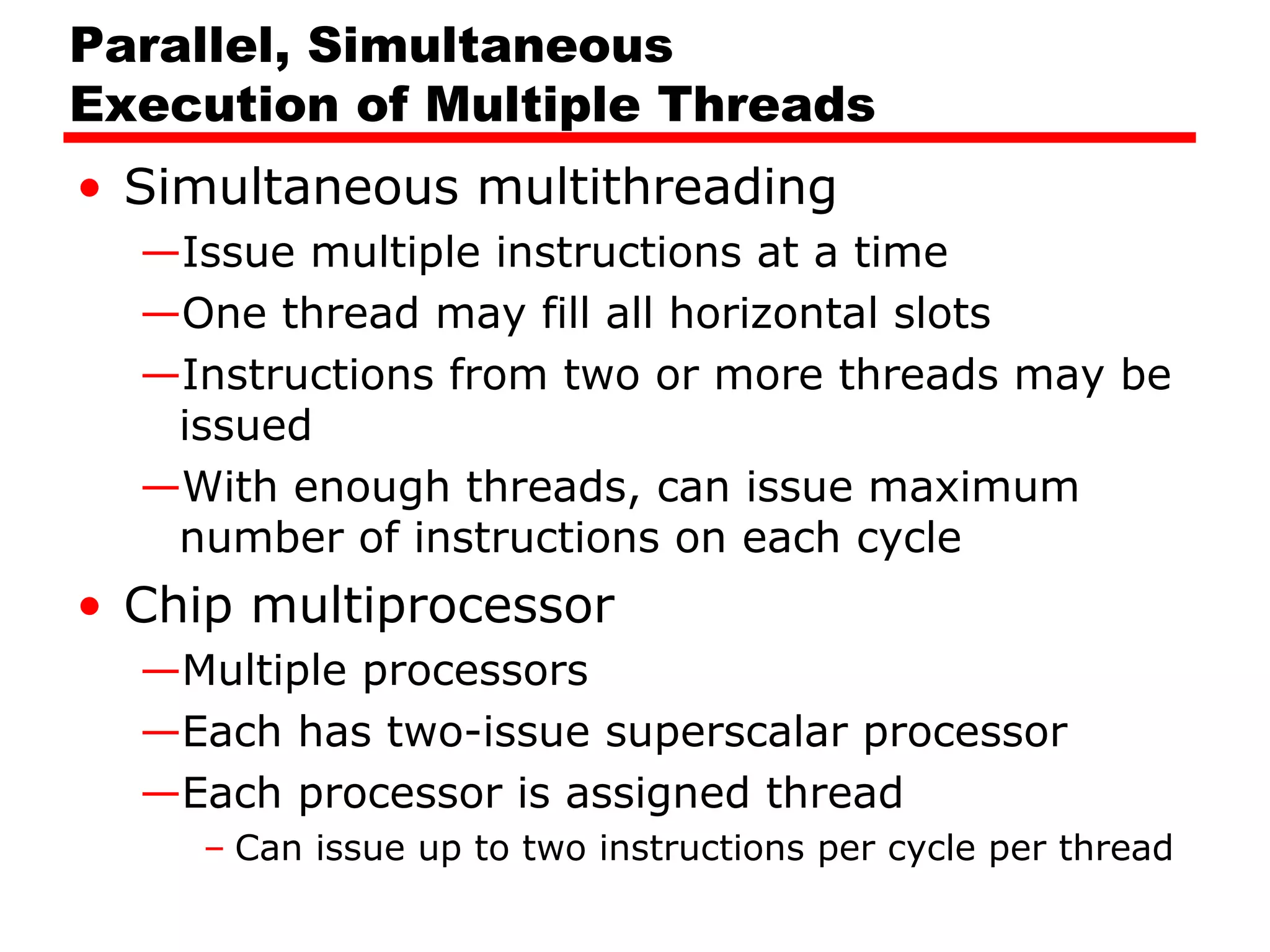 Parallel, Simultaneous
Execution of Multiple Threads
• Simultaneous multithreading
—Issue multiple instructions at a time
—One thread may fill all horizontal slots
—Instructions from two or more threads may be
issued
—With enough threads, can issue maximum
number of instructions on each cycle
• Chip multiprocessor
—Multiple processors
—Each has two-issue superscalar processor
—Each processor is assigned thread
– Can issue up to two instructions per cycle per thread
 